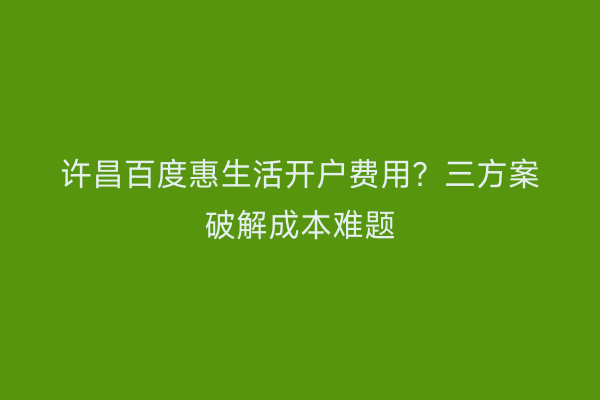 许昌百度惠生活开户费用?三方案破解成本难题