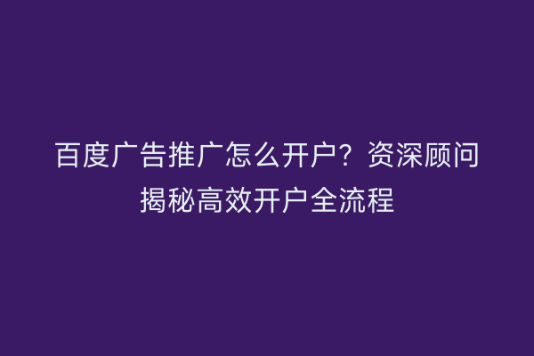 百度广告推广怎么开户?资深顾问揭秘高效开户全流程