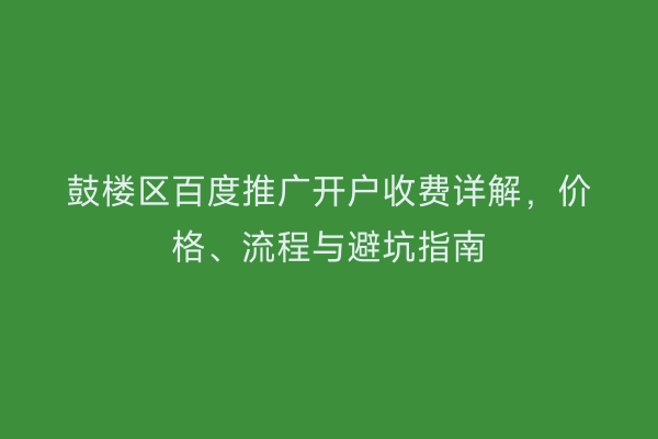 鼓楼区百度推广开户收费详解，价格、流程与避坑指南
