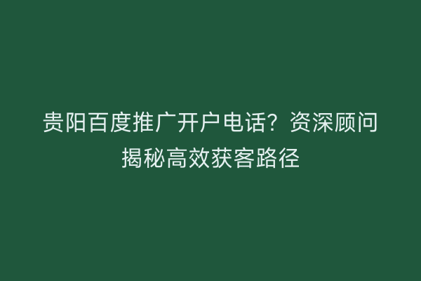 贵阳百度推广开户电话？资深顾问揭秘高效获客路径