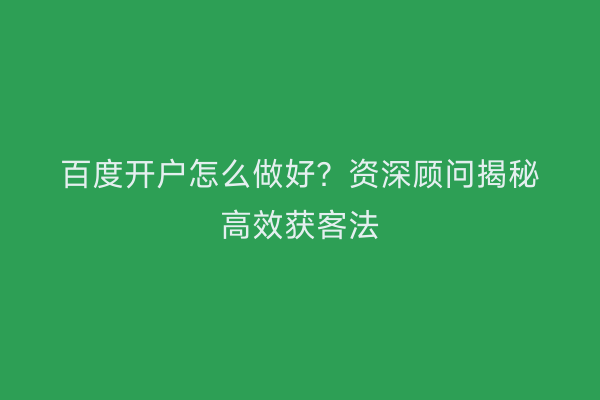百度开户怎么做好？资深顾问揭秘高效获客法