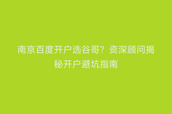 南京百度开户选谷哥？资深顾问揭秘开户避坑指南