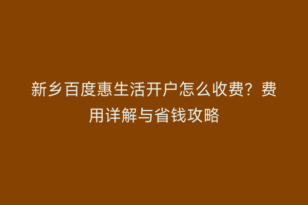 新乡百度惠生活开户怎么收费？费用详解与省钱攻略
