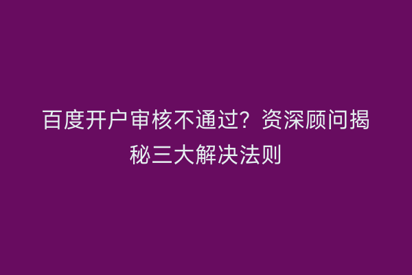 百度开户审核不通过?资深顾问揭秘三大解决法则