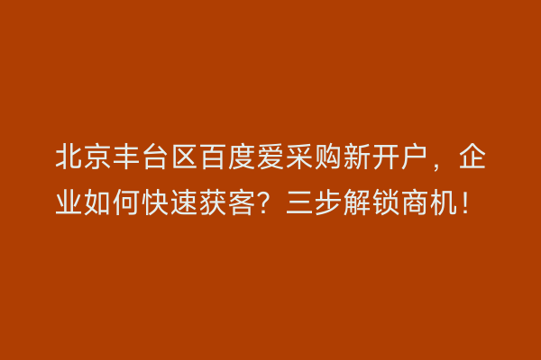 北京丰台区百度爱采购新开户，企业如何快速获客？三步解锁商机！