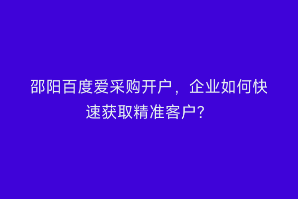 邵阳百度爱采购开户，企业如何快速获取精准客户？