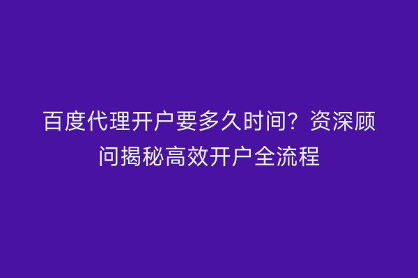 百度代理开户要多久时间？资深顾问揭秘高效开户全流程