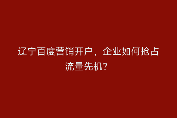 辽宁百度营销开户，企业如何抢占流量先机？