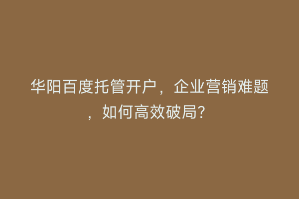华阳百度托管开户，企业营销难题，如何高效破局？