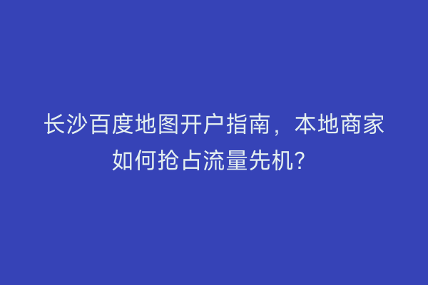 长沙百度地图开户指南，本地商家如何抢占流量先机？