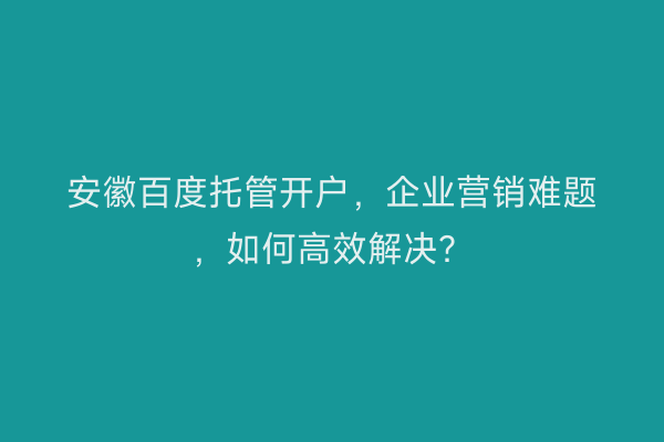 安徽百度托管开户，企业营销难题，如何高效解决？