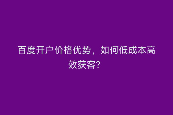 百度开户价格优势，如何低成本高效获客？