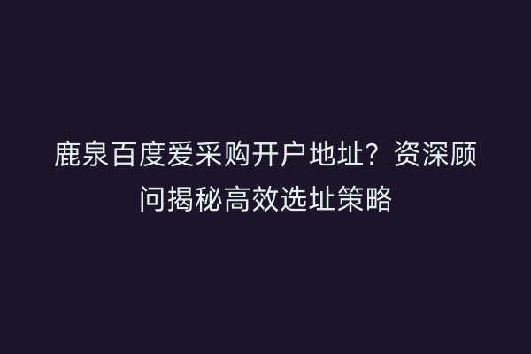 鹿泉百度爱采购开户地址？资深顾问揭秘高效选址策略