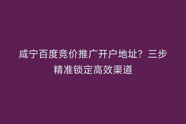 咸宁百度竞价推广开户地址?三步精准锁定高效渠道