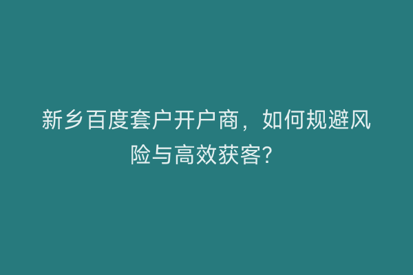 新乡百度套户开户商，如何规避风险与高效获客？