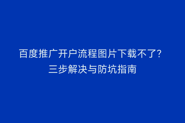 百度推广开户流程图片下载不了?三步解决与防坑指南