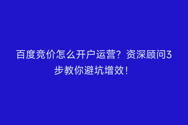 百度竞价怎么开户运营？资深顾问3步教你避坑增效！