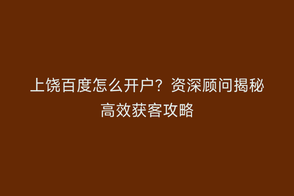 上饶百度怎么开户？资深顾问揭秘高效获客攻略