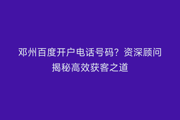 邓州百度开户电话号码？资深顾问揭秘高效获客之道