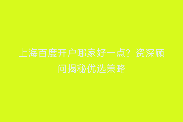上海百度开户哪家好一点？资深顾问揭秘优选策略