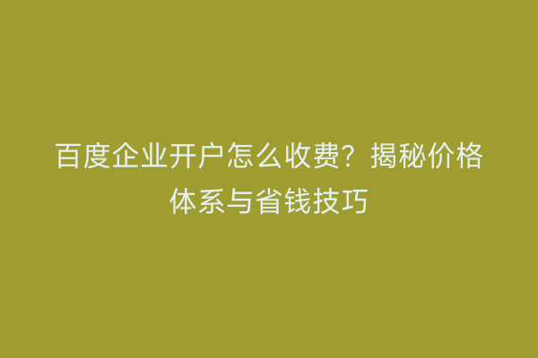 百度企业开户怎么收费?揭秘价格体系与省钱技巧