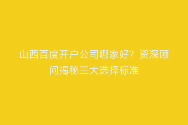 山西百度开户公司哪家好?资深顾问揭秘三大选择标准