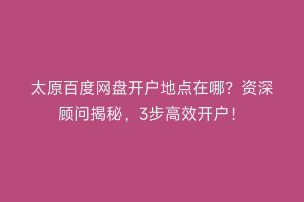 太原百度网盘开户地点在哪？资深顾问揭秘，3步高效开户！