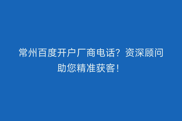 常州百度开户厂商电话？资深顾问助您精准获客！
