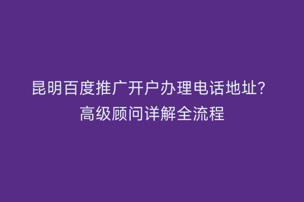 昆明百度推广开户办理电话地址？高级顾问详解全流程