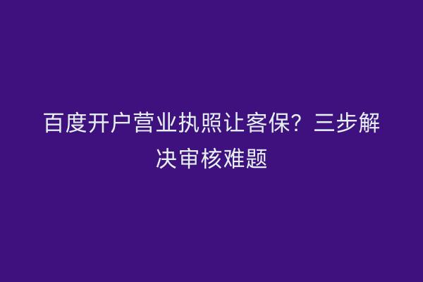 百度开户营业执照让客保？三步解决审核难题