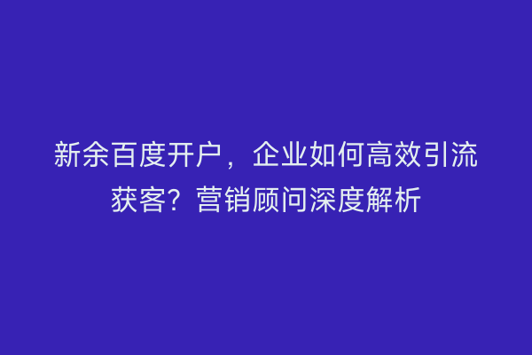 新余百度开户，企业如何高效引流获客？营销顾问深度解析