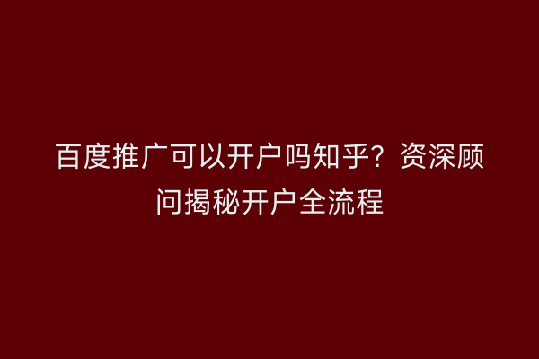 百度推广可以开户吗知乎?资深顾问揭秘开户全流程