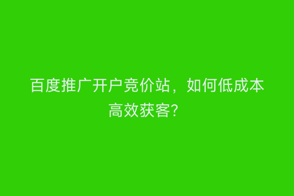 百度推广开户竞价站,如何低成本高效获客?