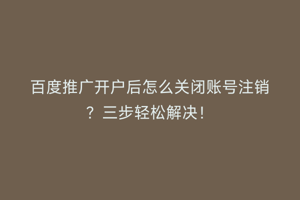 百度推广开户后怎么关闭账号注销？三步轻松解决！