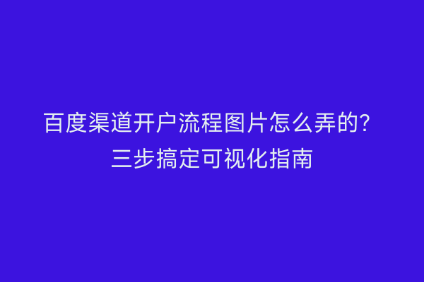 百度渠道开户流程图片怎么弄的？三步搞定可视化指南