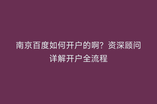 南京百度如何开户的啊？资深顾问详解开户全流程