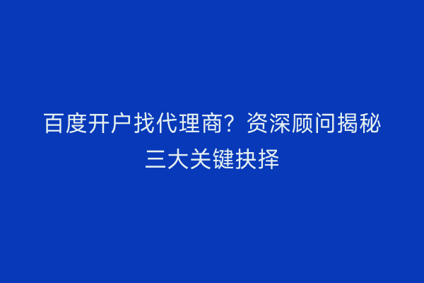 百度开户找代理商？资深顾问揭秘三大关键抉择