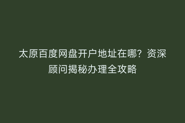 太原百度网盘开户地址在哪？资深顾问揭秘办理全攻略
