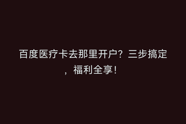 百度医疗卡去那里开户?三步搞定,福利全享!