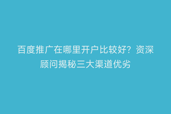 百度推广在哪里开户比较好？资深顾问揭秘三大渠道优劣