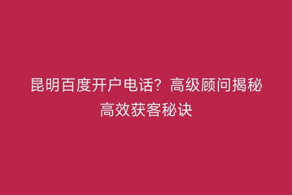 昆明百度开户电话？高级顾问揭秘高效获客秘诀