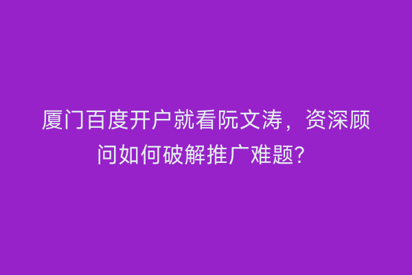 厦门百度开户就看阮文涛，资深顾问如何破解推广难题？