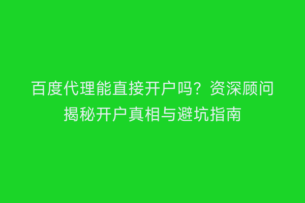 百度代理能直接开户吗？资深顾问揭秘开户真相与避坑指南