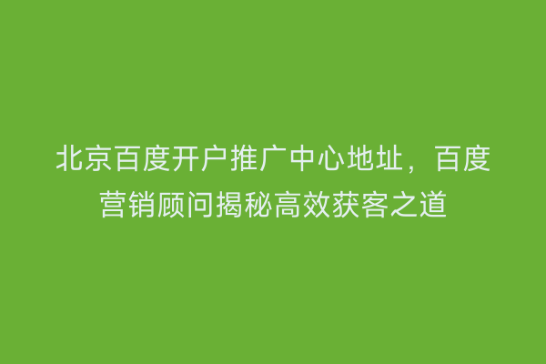 北京百度开户推广中心地址,百度营销顾问揭秘高效获客之道