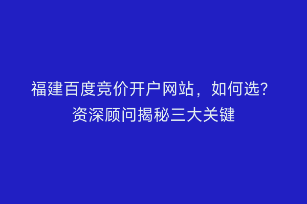 福建百度竞价开户网站，如何选？资深顾问揭秘三大关键