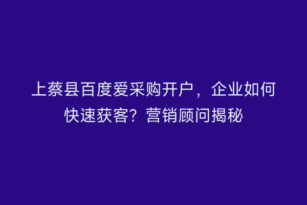 上蔡县百度爱采购开户，企业如何快速获客？营销顾问揭秘