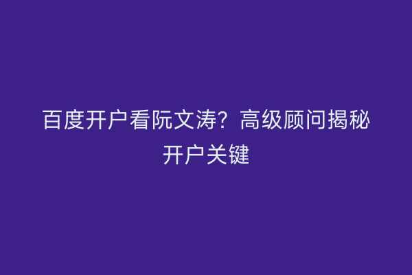 百度开户看阮文涛？高级顾问揭秘开户关键