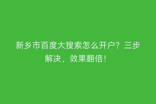 新乡市百度大搜索怎么开户？三步解决，效果翻倍！