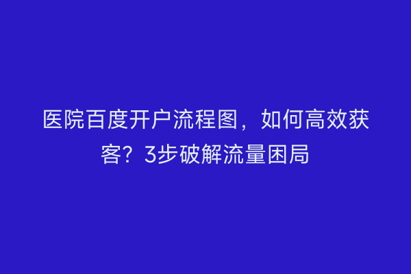 医院百度开户流程图，如何高效获客？3步破解流量困局