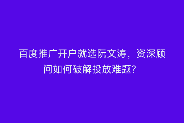 百度推广开户就选阮文涛,资深顾问如何破解投放难题?